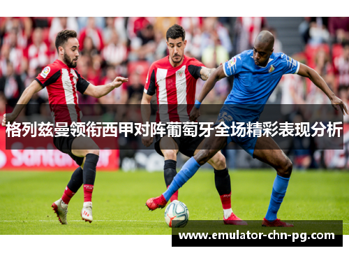 格列兹曼领衔西甲对阵葡萄牙全场精彩表现分析 格列兹曼领衔西甲对阵葡萄牙全场精彩表现分析