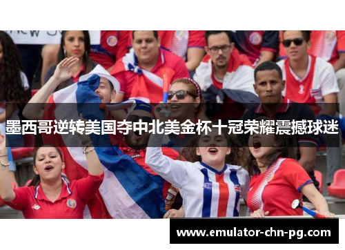 墨西哥逆转美国夺中北美金杯十冠荣耀震撼球迷 墨西哥逆转美国夺中北美金杯十冠荣耀震撼球迷