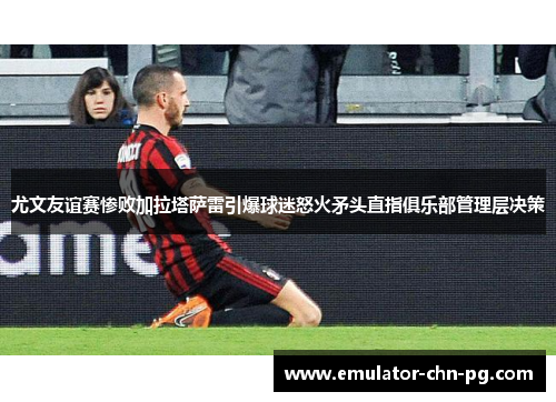 尤文友谊赛惨败加拉塔萨雷引爆球迷怒火矛头直指俱乐部管理层决策 尤文友谊赛惨败加拉塔萨雷引爆球迷怒火矛头直指俱乐部管理层决策