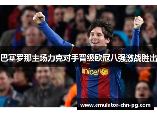 巴塞罗那主场力克对手晋级欧冠八强激战胜出 巴塞罗那主场力克对手晋级欧冠八强激战胜出