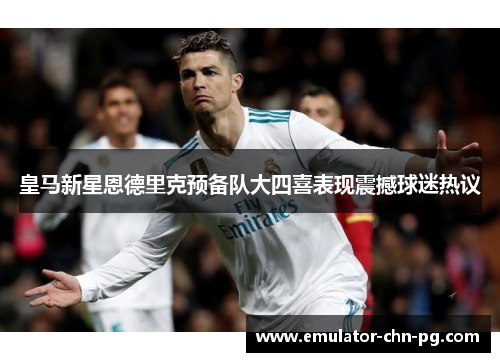 皇马新星恩德里克预备队大四喜表现震撼球迷热议