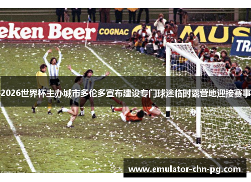 2026世界杯主办城市多伦多宣布建设专门球迷临时露营地迎接赛事 2026世界杯主办城市多伦多宣布建设专门球迷临时露营地迎接赛事
