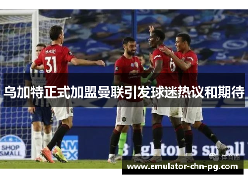 乌加特正式加盟曼联引发球迷热议和期待 乌加特正式加盟曼联引发球迷热议和期待