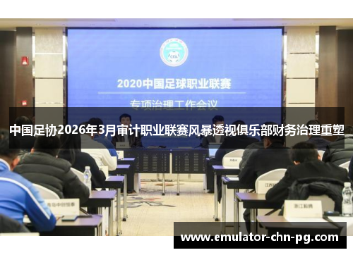 中国足协2026年3月审计职业联赛风暴透视俱乐部财务治理重塑 中国足协2026年3月审计职业联赛风暴透视俱乐部财务治理重塑