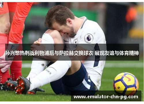 孙兴慜热刺战利物浦后与萨拉赫交换球衣 展现友谊与体育精神 孙兴慜热刺战利物浦后与萨拉赫交换球衣 展现友谊与体育精神