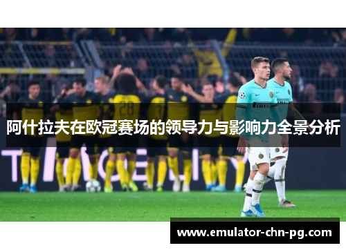 阿什拉夫在欧冠赛场的领导力与影响力全景分析 阿什拉夫在欧冠赛场的领导力与影响力全景分析