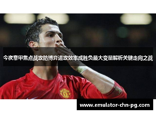 今夜意甲焦点战攻防博弈进攻效率成胜负最大变量解析关键走向之战 今夜意甲焦点战攻防博弈进攻效率成胜负最大变量解析关键走向之战
